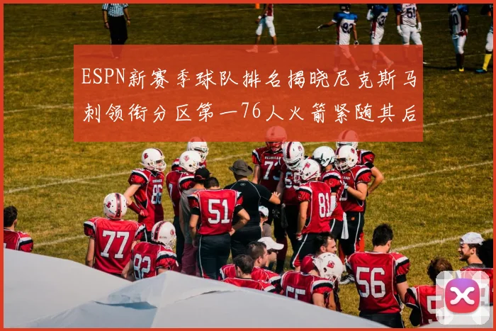 ESPN新赛季球队排名揭晓尼克斯马刺领衔分区第一76人火箭紧随其后