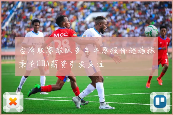 台湾联赛球队多年丰厚报价超越林秉圣CBA薪资引发关注