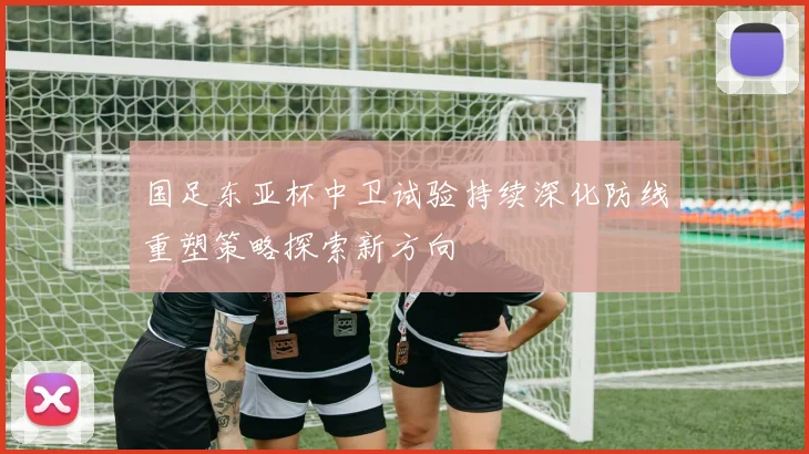 国足东亚杯中卫试验持续深化防线重塑策略探索新方向