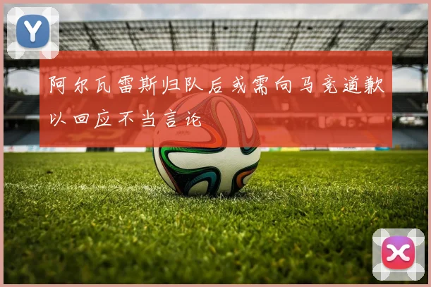 阿尔瓦雷斯归队后或需向马竞道歉以回应不当言论