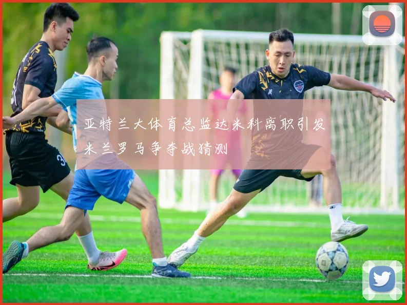 亚特兰大体育总监达米科离职引发米兰罗马争夺战猜测
