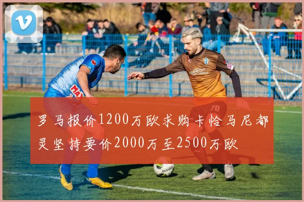 罗马报价1200万欧求购卡恰马尼都灵坚持要价2000万至2500万欧