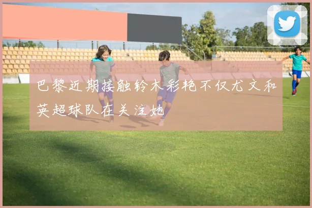 巴黎近期接触铃木彩艳不仅尤文和英超球队在关注她