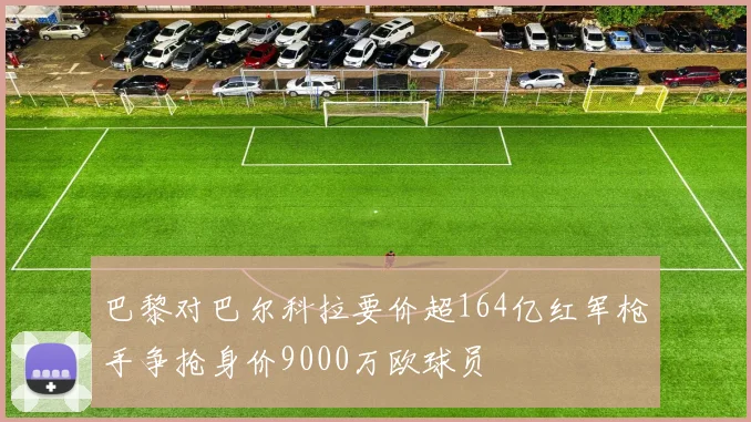 巴黎对巴尔科拉要价超164亿红军枪手争抢身价9000万欧球员