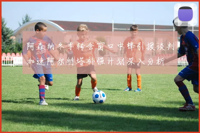 阿森纳冬季转会窗口中锋引援谈判加速阿尔特塔补强计划深入分析